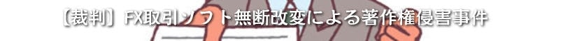 【裁判】FX取引ソフト無断改変による著作権侵害事件