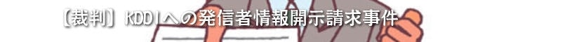 【裁判】KDDIへの発信者情報開示請求事件