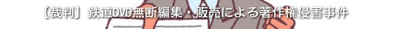 【裁判】鉄道DVD無断編集・販売による著作権侵害事件
