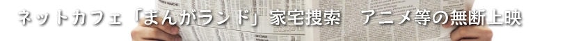 ネットカフェ「まんがランド」家宅捜索　アニメ等の無断上映